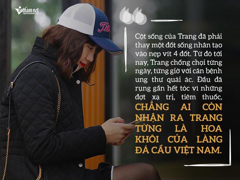 Cột sống của Trang đã phải thay một đốt sống nhân tạo vào nẹp vít 4 đốt. Từ đó tới nay, Trang chống chọi từng ngày, từng giờ với căn bệnh ung thư quái ác. Đầu đã rụng gần hết tóc vì những đợt xạ trị, tiêm thuốc, chẳng ai còn nhận ra Trang từng là Hoa khôi của làng đá cầu Việt Nam.