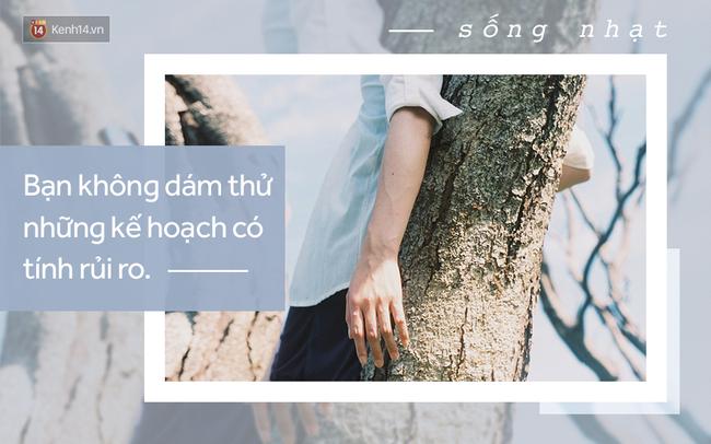 Bạn không dám thử những kế hoạch có tính rủi ro: Bạn có biết sự khác nhau giữa bạn và một người có kế hoạch đi chơi vào tối thứ 7 là gì không? Đó là người sau biết nhấc điện thoại lên và gọi (hoặc nhắn tin) cho một ai đó, và rủ người đó đi chơi. Còn bạn thì không làm vậy, vì bạn sợ bị từ chối, và giờ thì bạn ngồi nhà trong cảnh buồn chán.